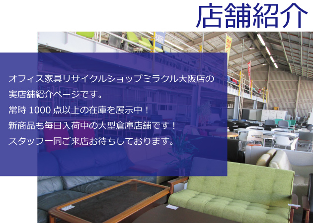 オフィス家具リサイクルショップミラクル大阪店の実店舗紹介ページです。常時1000点以上の在庫を展示中！新商品も毎日入荷中の大型倉庫店舗です！スタッフ一同ご来店お待ちしております。